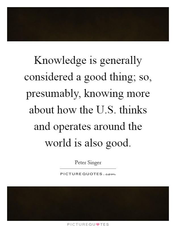 Knowledge is generally considered a good thing; so, presumably, knowing more about how the U.S. thinks and operates around the world is also good. Picture Quote #1