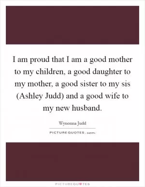 I am proud that I am a good mother to my children, a good daughter to my mother, a good sister to my sis (Ashley Judd) and a good wife to my new husband Picture Quote #1