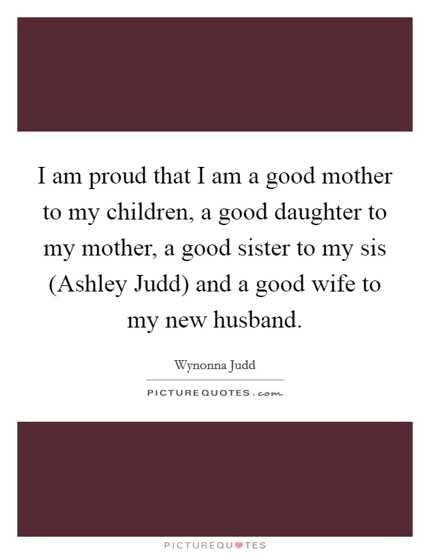 I am proud that I am a good mother to my children, a good daughter to my mother, a good sister to my sis (Ashley Judd) and a good wife to my new husband. Picture Quote #1