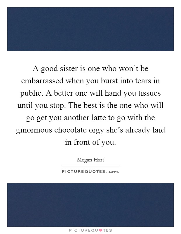 A good sister is one who won't be embarrassed when you burst into tears in public. A better one will hand you tissues until you stop. The best is the one who will go get you another latte to go with the ginormous chocolate orgy she's already laid in front of you. Picture Quote #1
