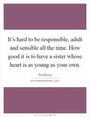 It’s hard to be responsible, adult and sensible all the time. How good it is to have a sister whose heart is as young as your own Picture Quote #1
