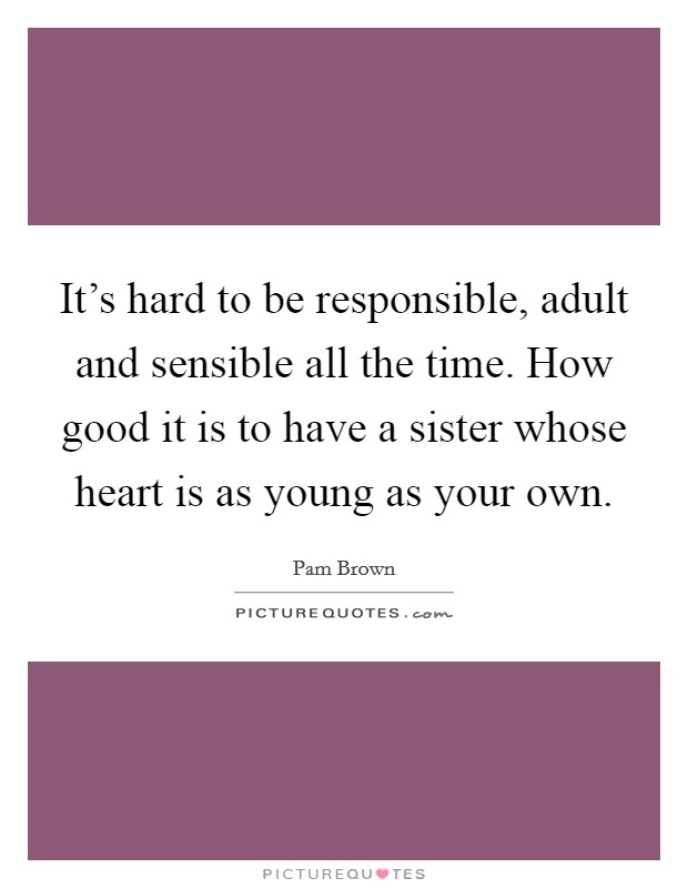 It's hard to be responsible, adult and sensible all the time. How good it is to have a sister whose heart is as young as your own. Picture Quote #1
