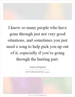 I know so many people who have gone through just not very good situations, and sometimes you just need a song to help pick you up out of it, especially if you’re going through the hurting part Picture Quote #1