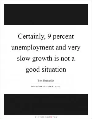 Certainly, 9 percent unemployment and very slow growth is not a good situation Picture Quote #1