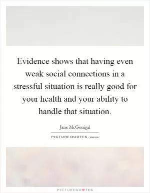 Evidence shows that having even weak social connections in a stressful situation is really good for your health and your ability to handle that situation Picture Quote #1