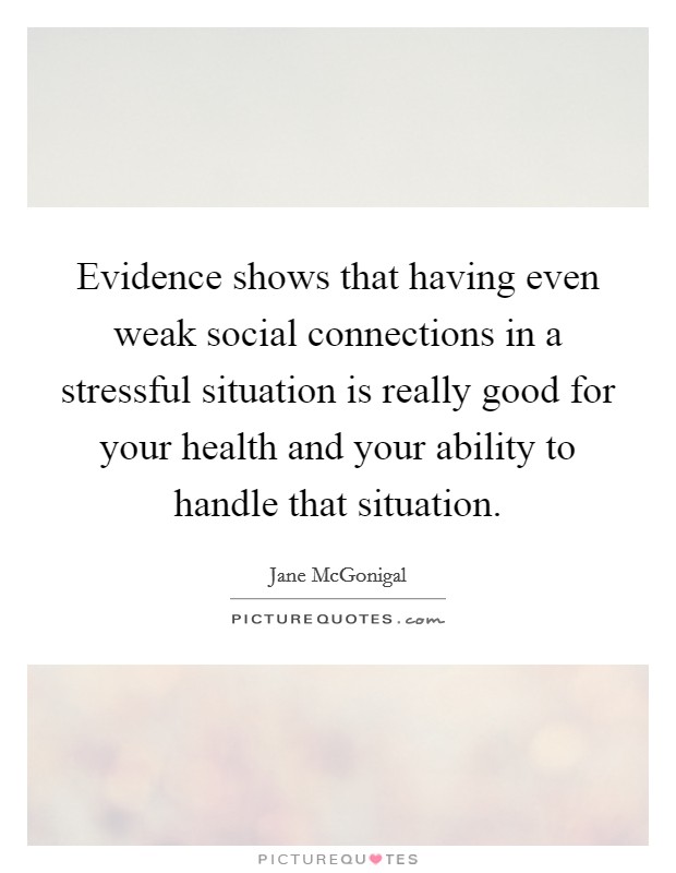 Evidence shows that having even weak social connections in a stressful situation is really good for your health and your ability to handle that situation. Picture Quote #1