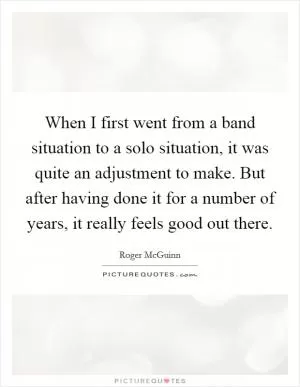 When I first went from a band situation to a solo situation, it was quite an adjustment to make. But after having done it for a number of years, it really feels good out there Picture Quote #1