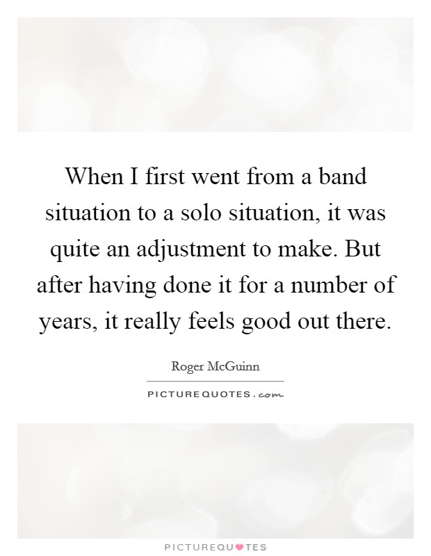 When I first went from a band situation to a solo situation, it was quite an adjustment to make. But after having done it for a number of years, it really feels good out there. Picture Quote #1
