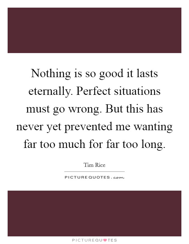 Nothing is so good it lasts eternally. Perfect situations must go wrong. But this has never yet prevented me wanting far too much for far too long. Picture Quote #1