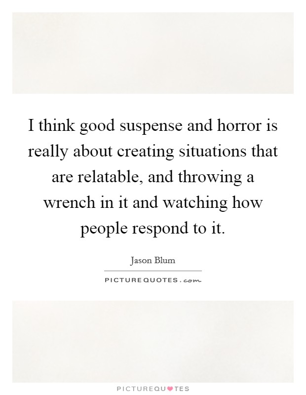 I think good suspense and horror is really about creating situations that are relatable, and throwing a wrench in it and watching how people respond to it. Picture Quote #1