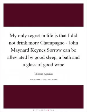My only regret in life is that I did not drink more Champagne - John Maynard Keynes Sorrow can be alleviated by good sleep, a bath and a glass of good wine Picture Quote #1