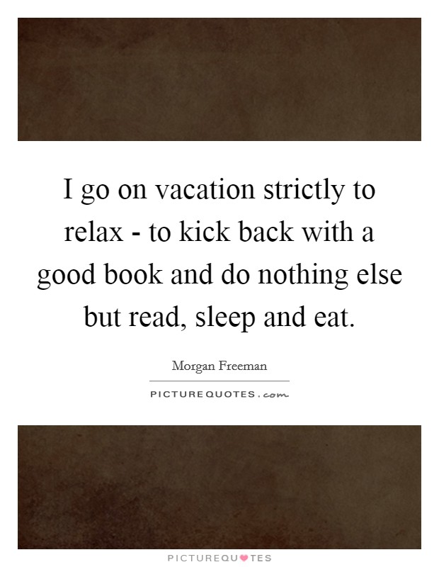 I go on vacation strictly to relax - to kick back with a good book and do nothing else but read, sleep and eat. Picture Quote #1