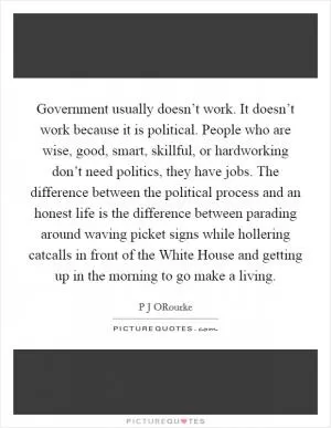 Government usually doesn’t work. It doesn’t work because it is political. People who are wise, good, smart, skillful, or hardworking don’t need politics, they have jobs. The difference between the political process and an honest life is the difference between parading around waving picket signs while hollering catcalls in front of the White House and getting up in the morning to go make a living Picture Quote #1