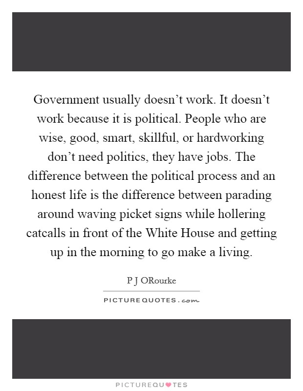 Government usually doesn't work. It doesn't work because it is political. People who are wise, good, smart, skillful, or hardworking don't need politics, they have jobs. The difference between the political process and an honest life is the difference between parading around waving picket signs while hollering catcalls in front of the White House and getting up in the morning to go make a living. Picture Quote #1