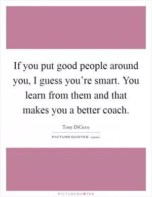 If you put good people around you, I guess you’re smart. You learn from them and that makes you a better coach Picture Quote #1