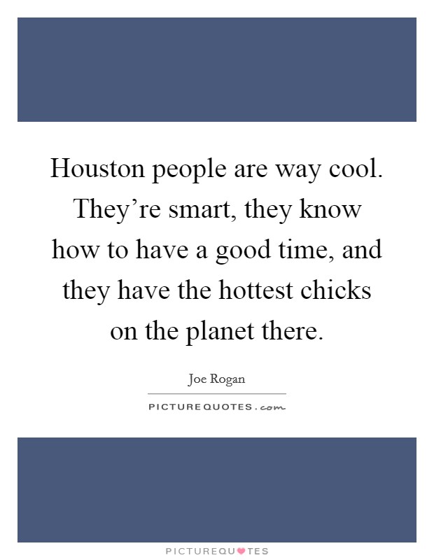 Houston people are way cool. They're smart, they know how to have a good time, and they have the hottest chicks on the planet there. Picture Quote #1