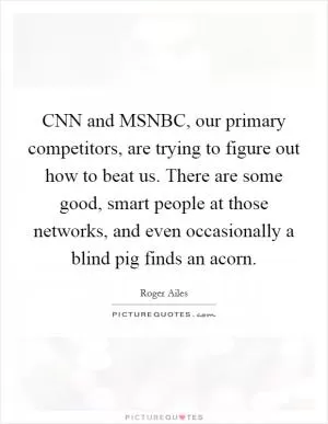 CNN and MSNBC, our primary competitors, are trying to figure out how to beat us. There are some good, smart people at those networks, and even occasionally a blind pig finds an acorn Picture Quote #1