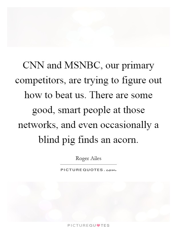 CNN and MSNBC, our primary competitors, are trying to figure out how to beat us. There are some good, smart people at those networks, and even occasionally a blind pig finds an acorn. Picture Quote #1