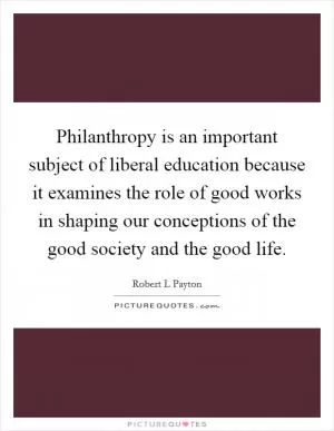 Philanthropy is an important subject of liberal education because it examines the role of good works in shaping our conceptions of the good society and the good life Picture Quote #1