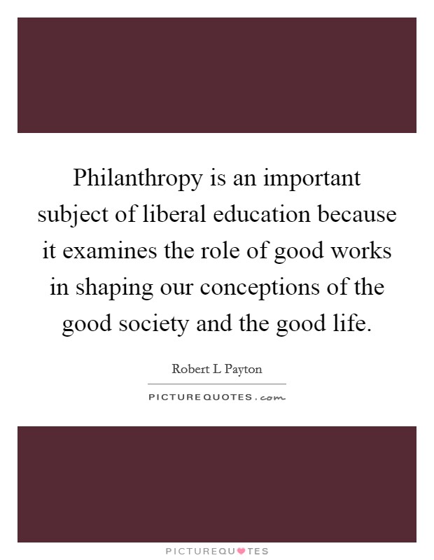 Philanthropy is an important subject of liberal education because it examines the role of good works in shaping our conceptions of the good society and the good life. Picture Quote #1