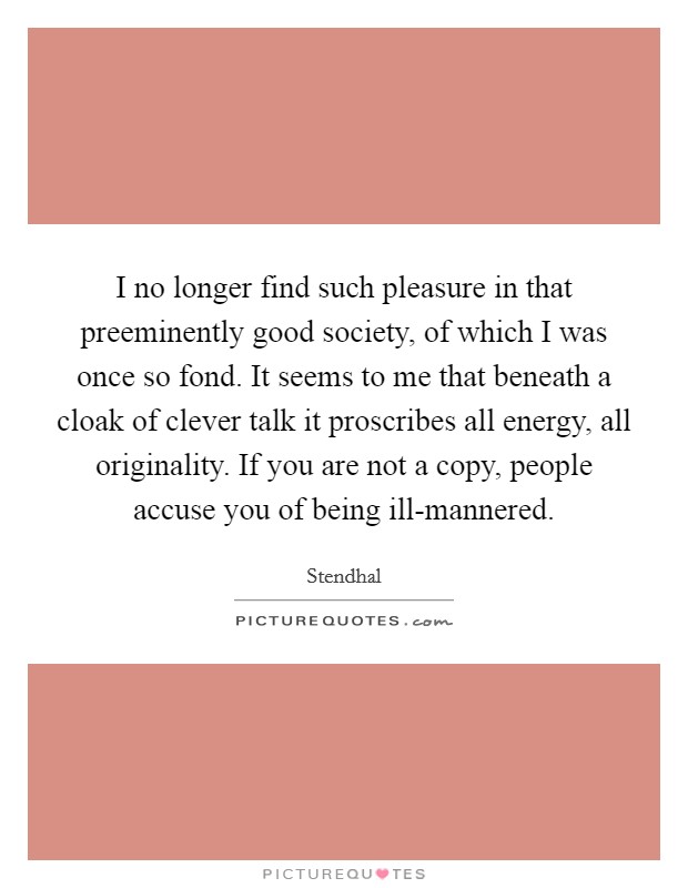 I no longer find such pleasure in that preeminently good society, of which I was once so fond. It seems to me that beneath a cloak of clever talk it proscribes all energy, all originality. If you are not a copy, people accuse you of being ill-mannered. Picture Quote #1