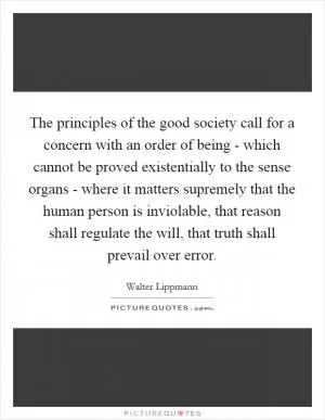 The principles of the good society call for a concern with an order of being - which cannot be proved existentially to the sense organs - where it matters supremely that the human person is inviolable, that reason shall regulate the will, that truth shall prevail over error Picture Quote #1