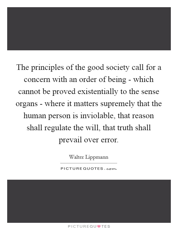 The principles of the good society call for a concern with an order of being - which cannot be proved existentially to the sense organs - where it matters supremely that the human person is inviolable, that reason shall regulate the will, that truth shall prevail over error. Picture Quote #1
