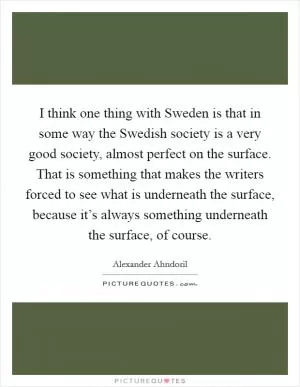 I think one thing with Sweden is that in some way the Swedish society is a very good society, almost perfect on the surface. That is something that makes the writers forced to see what is underneath the surface, because it’s always something underneath the surface, of course Picture Quote #1