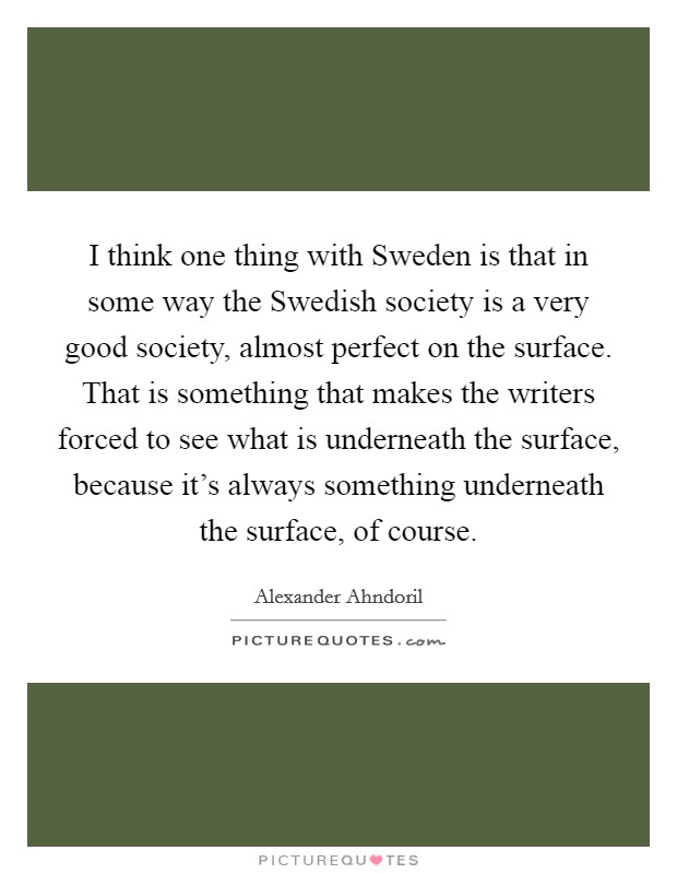 I think one thing with Sweden is that in some way the Swedish society is a very good society, almost perfect on the surface. That is something that makes the writers forced to see what is underneath the surface, because it's always something underneath the surface, of course. Picture Quote #1