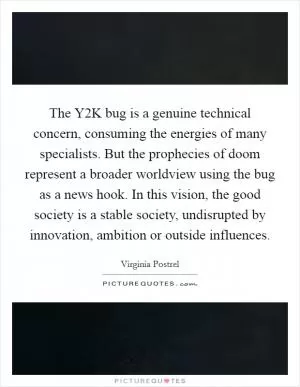 The Y2K bug is a genuine technical concern, consuming the energies of many specialists. But the prophecies of doom represent a broader worldview using the bug as a news hook. In this vision, the good society is a stable society, undisrupted by innovation, ambition or outside influences Picture Quote #1
