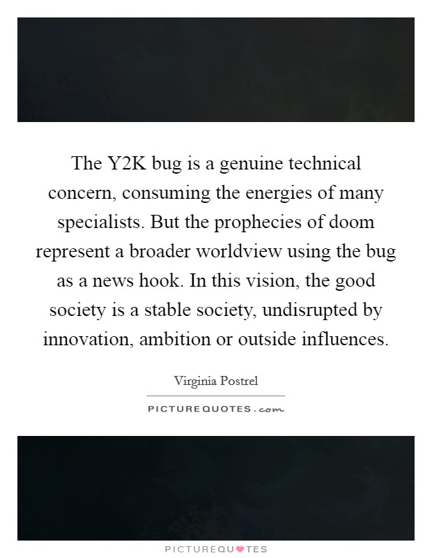 The Y2K bug is a genuine technical concern, consuming the energies of many specialists. But the prophecies of doom represent a broader worldview using the bug as a news hook. In this vision, the good society is a stable society, undisrupted by innovation, ambition or outside influences. Picture Quote #1