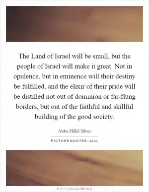 The Land of Israel will be small, but the people of Israel will make it great. Not in opulence, but in eminence will their destiny be fulfilled, and the elixir of their pride will be distilled not out of dominion or far-flung borders, but out of the faithful and skillful building of the good society Picture Quote #1