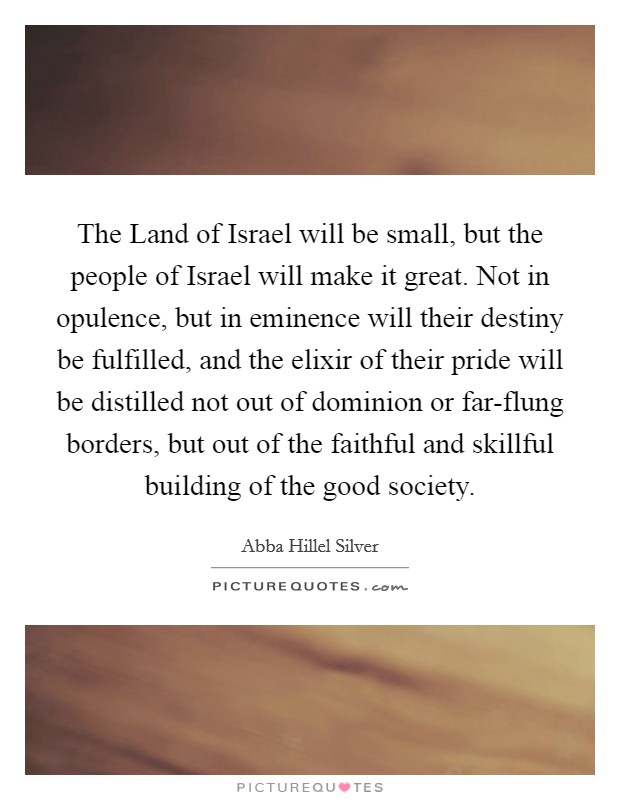 The Land of Israel will be small, but the people of Israel will make it great. Not in opulence, but in eminence will their destiny be fulfilled, and the elixir of their pride will be distilled not out of dominion or far-flung borders, but out of the faithful and skillful building of the good society. Picture Quote #1