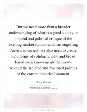 But we need more than a broader understanding of what is a good society or a moral and political critique of the existing market fundamentalism engulfing American society, we also need to create new forms of solidarity, new and broad based social movements that move beyond the isolated and fractured politics of the current historical moment Picture Quote #1