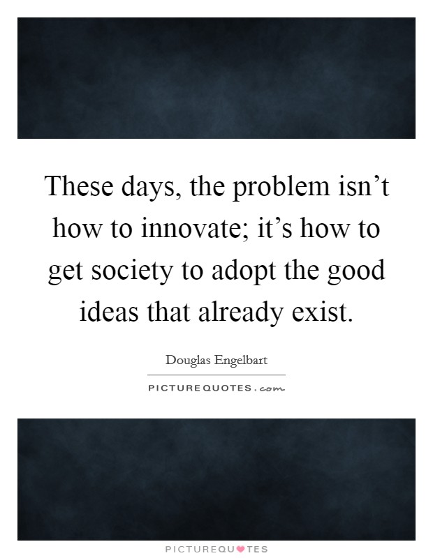 These days, the problem isn't how to innovate; it's how to get society to adopt the good ideas that already exist. Picture Quote #1