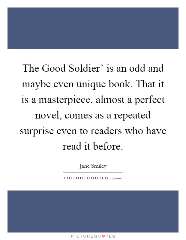 The Good Soldier' is an odd and maybe even unique book. That it is a masterpiece, almost a perfect novel, comes as a repeated surprise even to readers who have read it before. Picture Quote #1