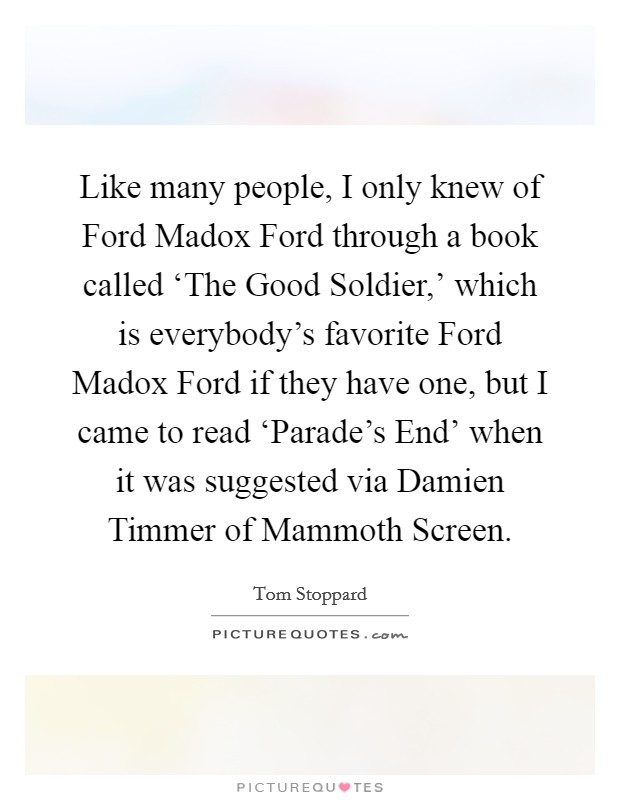 Like many people, I only knew of Ford Madox Ford through a book called ‘The Good Soldier,' which is everybody's favorite Ford Madox Ford if they have one, but I came to read ‘Parade's End' when it was suggested via Damien Timmer of Mammoth Screen. Picture Quote #1