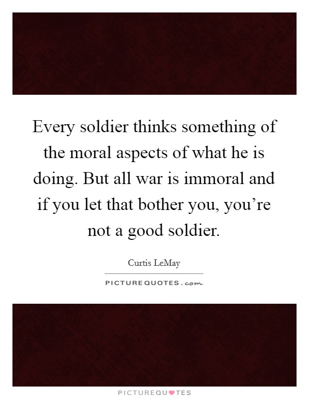 Every soldier thinks something of the moral aspects of what he is doing. But all war is immoral and if you let that bother you, you're not a good soldier. Picture Quote #1