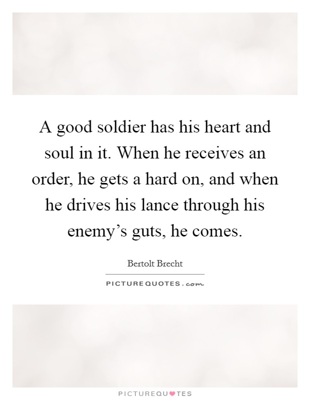 A good soldier has his heart and soul in it. When he receives an order, he gets a hard on, and when he drives his lance through his enemy's guts, he comes. Picture Quote #1