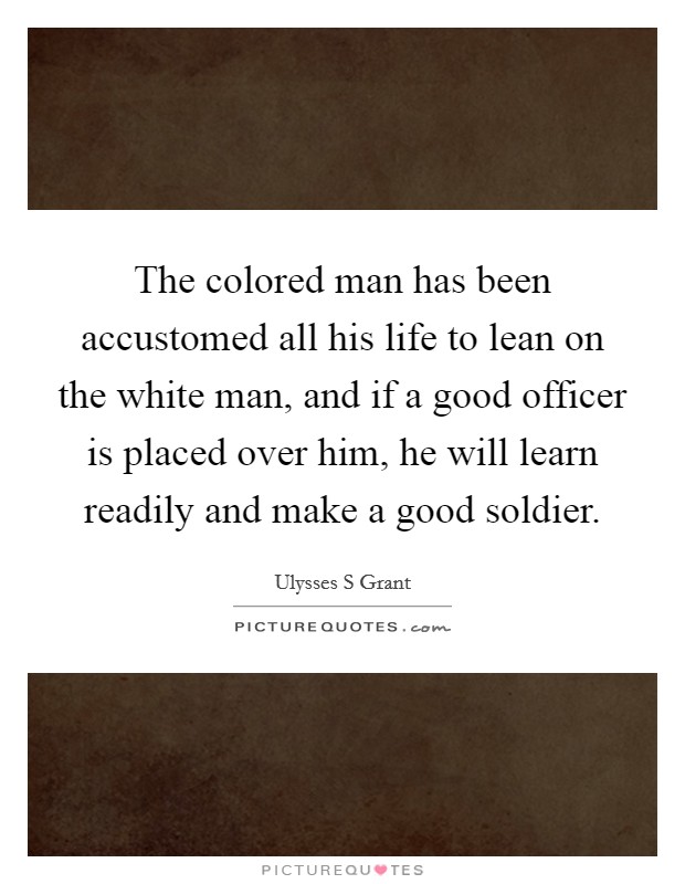 The colored man has been accustomed all his life to lean on the white man, and if a good officer is placed over him, he will learn readily and make a good soldier. Picture Quote #1