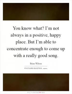 You know what? I’m not always in a positive, happy place. But I’m able to concentrate enough to come up with a really good song Picture Quote #1