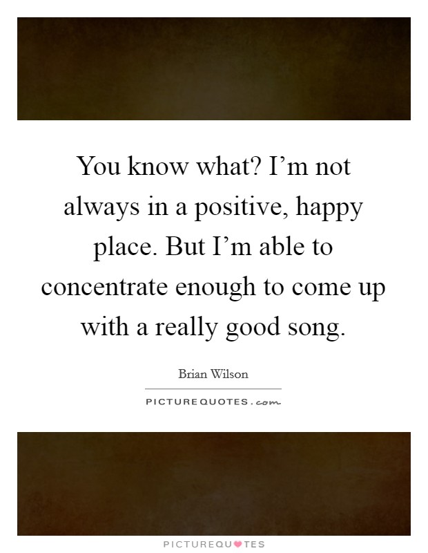 You know what? I'm not always in a positive, happy place. But I'm able to concentrate enough to come up with a really good song. Picture Quote #1