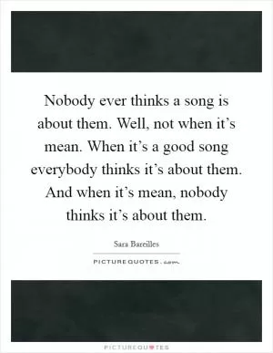 Nobody ever thinks a song is about them. Well, not when it’s mean. When it’s a good song everybody thinks it’s about them. And when it’s mean, nobody thinks it’s about them Picture Quote #1