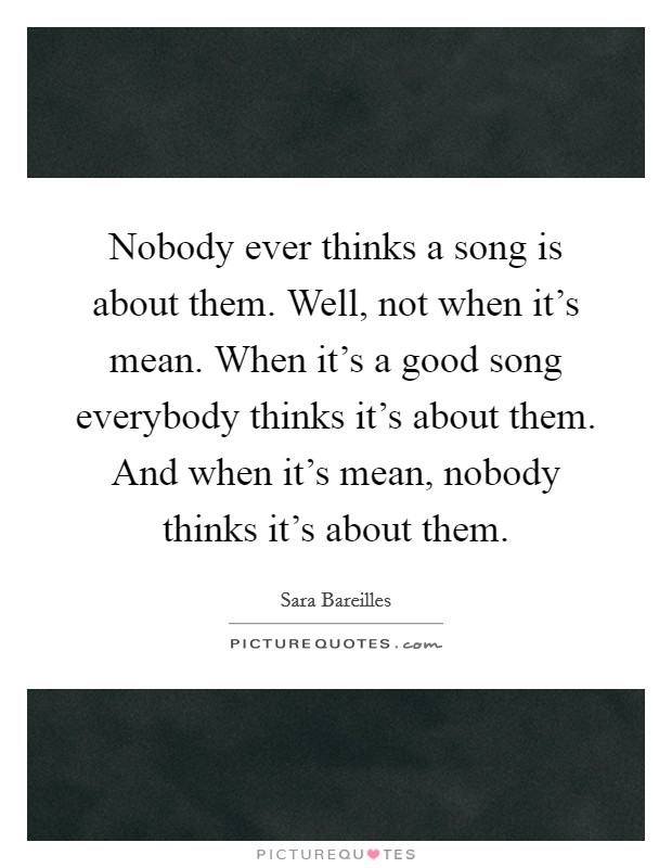 Nobody ever thinks a song is about them. Well, not when it's mean. When it's a good song everybody thinks it's about them. And when it's mean, nobody thinks it's about them. Picture Quote #1