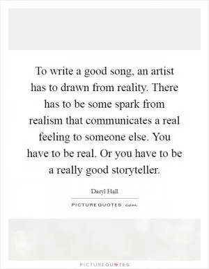 To write a good song, an artist has to drawn from reality. There has to be some spark from realism that communicates a real feeling to someone else. You have to be real. Or you have to be a really good storyteller Picture Quote #1