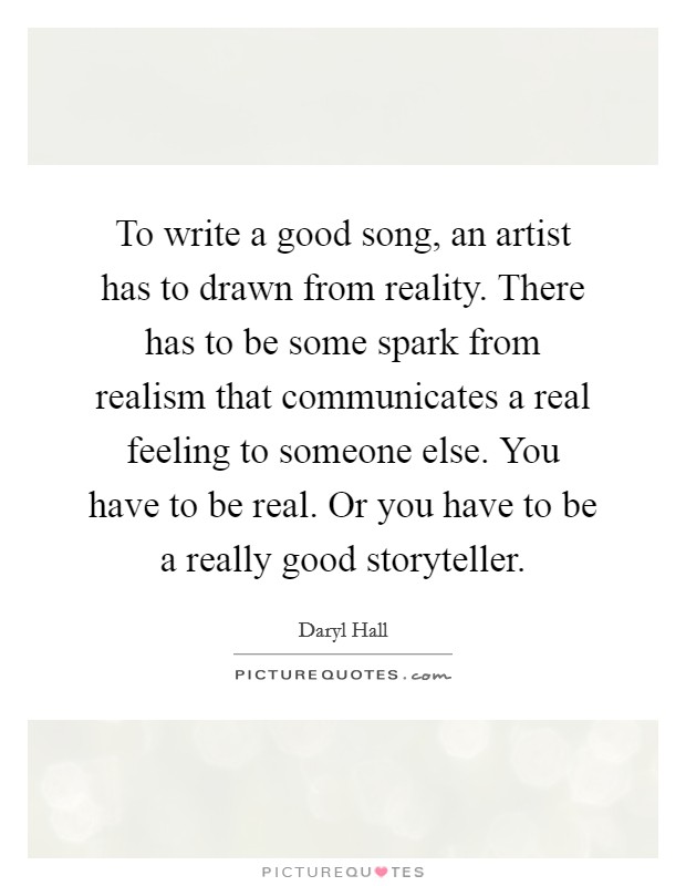 To write a good song, an artist has to drawn from reality. There has to be some spark from realism that communicates a real feeling to someone else. You have to be real. Or you have to be a really good storyteller. Picture Quote #1