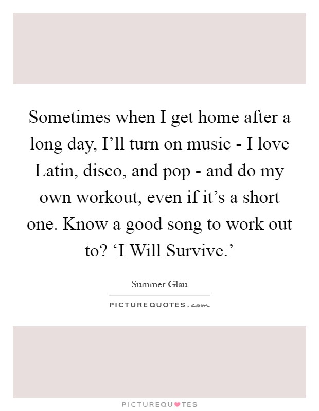 Sometimes when I get home after a long day, I'll turn on music - I love Latin, disco, and pop - and do my own workout, even if it's a short one. Know a good song to work out to? ‘I Will Survive.' Picture Quote #1