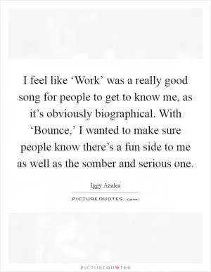 I feel like ‘Work’ was a really good song for people to get to know me, as it’s obviously biographical. With ‘Bounce,’ I wanted to make sure people know there’s a fun side to me as well as the somber and serious one Picture Quote #1