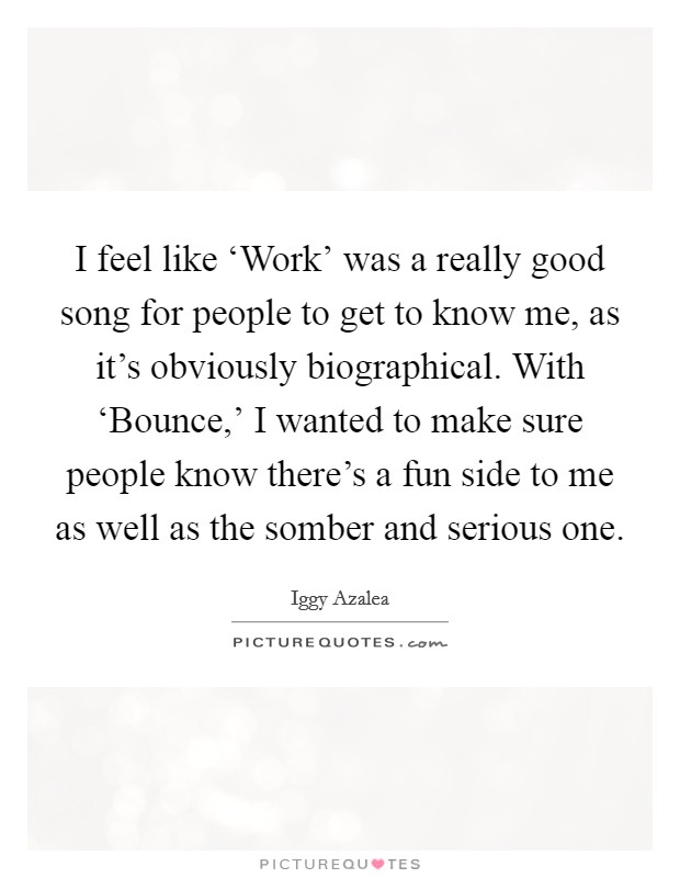 I feel like ‘Work' was a really good song for people to get to know me, as it's obviously biographical. With ‘Bounce,' I wanted to make sure people know there's a fun side to me as well as the somber and serious one. Picture Quote #1