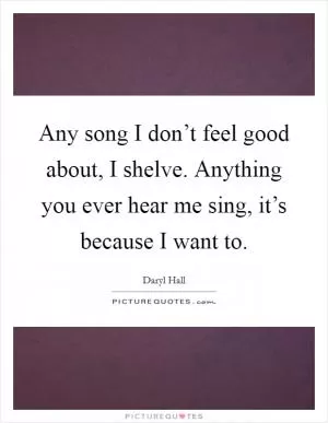 Any song I don’t feel good about, I shelve. Anything you ever hear me sing, it’s because I want to Picture Quote #1